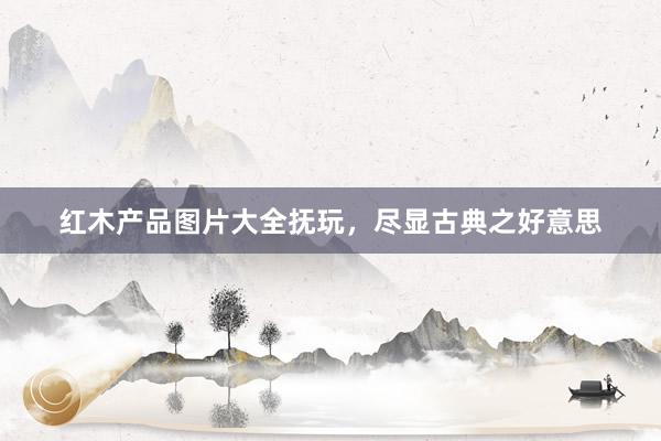红木产品图片大全抚玩，尽显古典之好意思